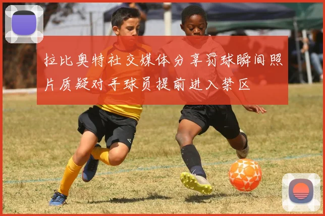 拉比奥特社交媒体分享罚球瞬间照片质疑对手球员提前进入禁区