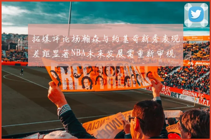 拓媒评论杨瀚森与约基奇新秀表现差距显著NBA未来发展需重新审视