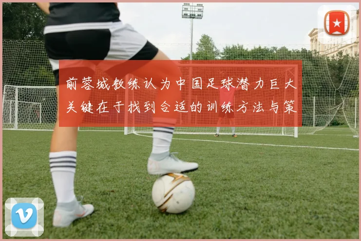 前蓉城教练认为中国足球潜力巨大关键在于找到合适的训练方法与策略