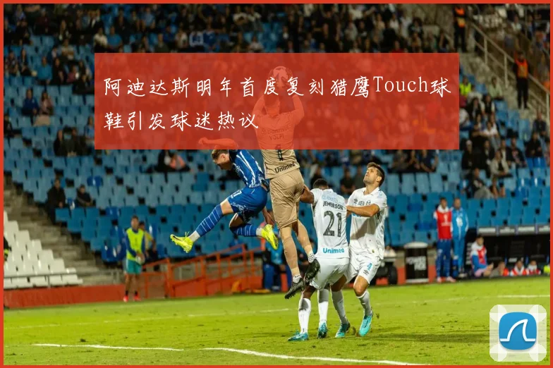 阿迪达斯明年首度复刻猎鹰Touch球鞋引发球迷热议