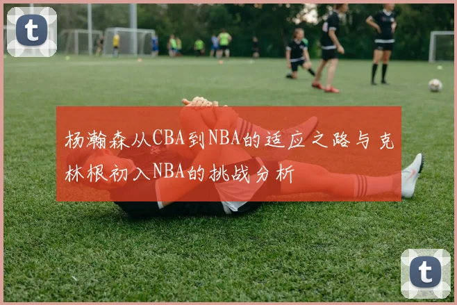 杨瀚森从CBA到NBA的适应之路与克林根初入NBA的挑战分析