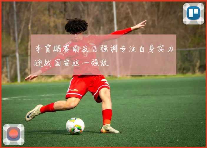 李霄鹏赛前发言强调专注自身实力迎战国安这一强敌
