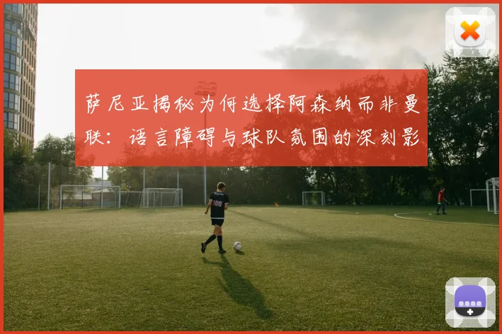 萨尼亚揭秘为何选择阿森纳而非曼联：语言障碍与球队氛围的深刻影响