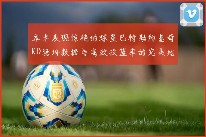 本季表现惊艳的球星巴特勒约基奇KD场均数据与高效投篮率的完美结合