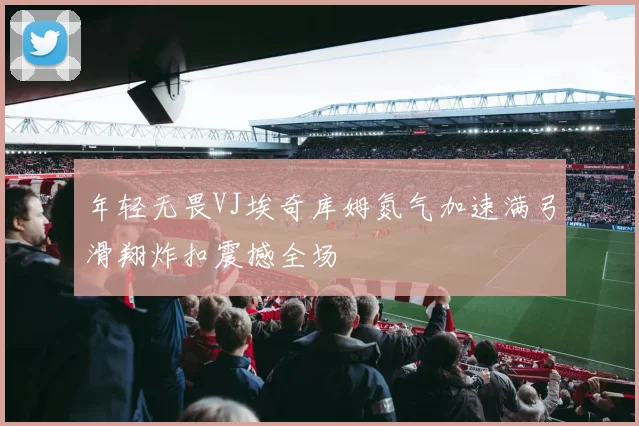 年轻无畏VJ埃奇库姆氮气加速满弓滑翔炸扣震撼全场
