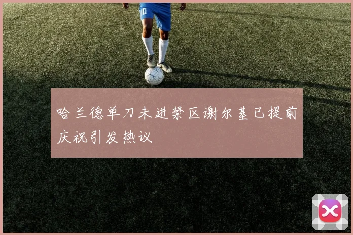 哈兰德单刀未进禁区谢尔基已提前庆祝引发热议
