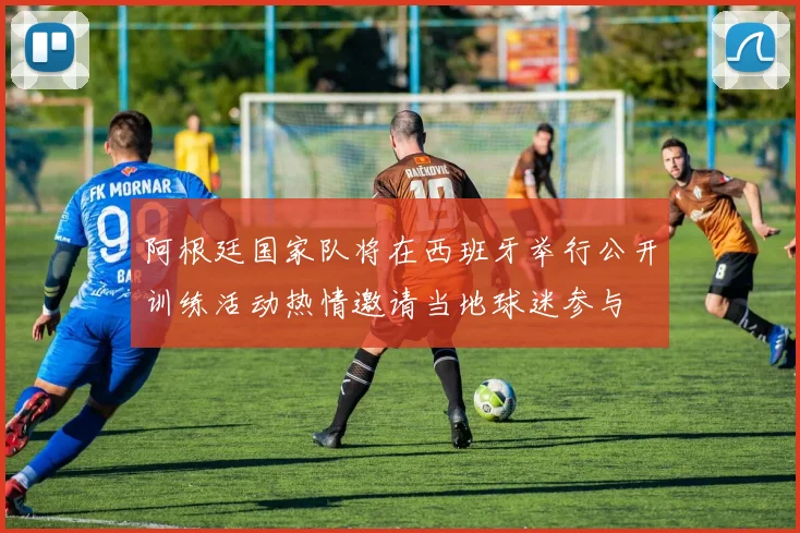 阿根廷国家队将在西班牙举行公开训练活动热情邀请当地球迷参与