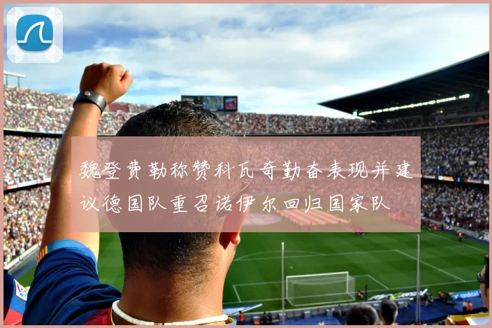 魏登费勒称赞科瓦奇勤奋表现并建议德国队重召诺伊尔回归国家队