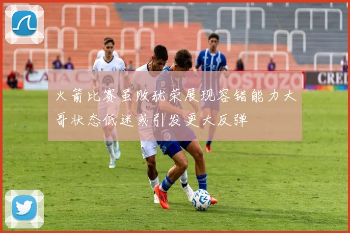 火箭比赛虽败犹荣展现容错能力大哥状态低迷或引发更大反弹