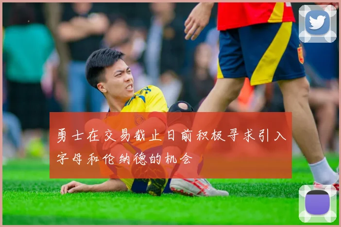 勇士在交易截止日前积极寻求引入字母和伦纳德的机会