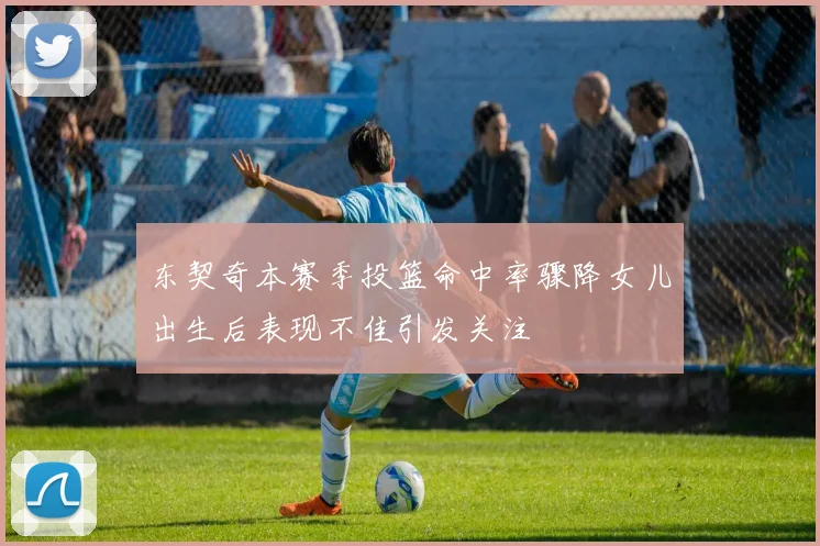 东契奇本赛季投篮命中率骤降女儿出生后表现不佳引发关注