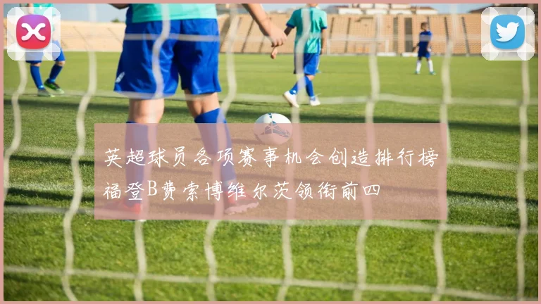 英超球员各项赛事机会创造排行榜福登B费索博维尔茨领衔前四