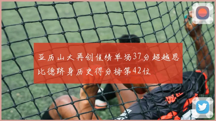亚历山大再创佳绩单场37分超越恩比德跻身历史得分榜第42位