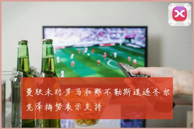 曼联未对罗马和那不勒斯追逐齐尔克泽梅努表示支持