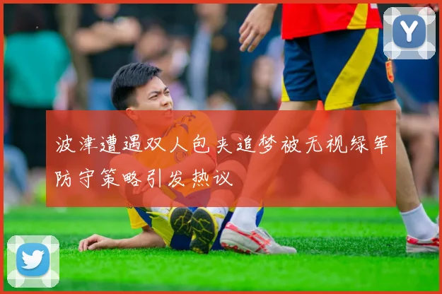 波津遭遇双人包夹追梦被无视绿军防守策略引发热议