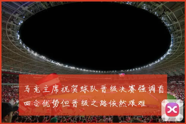 马竞主席祝贺球队晋级决赛强调首回合优势但晋级之路依然艰难