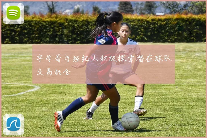 字母哥与经纪人积极探索潜在球队交易机会