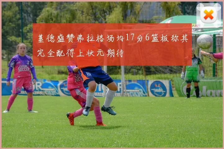 基德盛赞弗拉格场均17分6篮板称其完全配得上状元期待